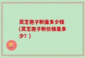 灵芝孢子粉值多少钱 (灵芝孢子粉价格是多少？)