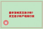 最早发明灵芝孢子粉？灵芝孢子粉产地排行榜