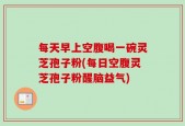 每天早上空腹喝一碗灵芝孢子粉(每日空腹灵芝孢子粉醒脑益气)