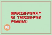 国内灵芝孢子粉四大产地？了解灵芝孢子粉的产地和特点？