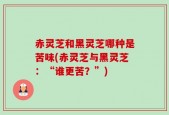 赤灵芝和黑灵芝哪种是苦味(赤灵芝与黑灵芝：“谁更苦？”)