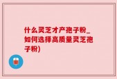 什么灵芝才产孢子粉_如何选择高质量灵芝孢子粉)