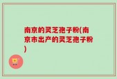 南京的灵芝孢子粉(南京市出产的灵芝孢子粉)