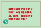 脑梗可以常吃灵芝孢子粉吗？今年5月份脑出血，脑梗，朋友送孢子粉是否可以吃吗？