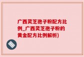 广西灵芝孢子粉配方比例_广西灵芝孢子粉的黄金配方比例解析)