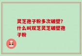 灵芝孢子粉多次破壁？什么叫双芝灵芝破壁孢子粉