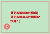 灵芝石斛能加柠檬吗(灵芝石斛可与柠檬搭配饮用？)