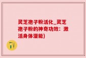灵芝孢子粉活化_灵芝孢子粉的神奇功效：激活身体潜能)