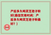 产后多久喝灵芝孢子粉好(最佳饮用时间：产后多久喝灵芝孢子粉最好？)