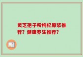 灵芝孢子粉枸杞原浆推荐？健康养生推荐？