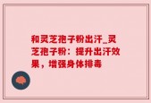 和灵芝孢子粉出汗_灵芝孢子粉：提升出汗效果，增强身体排毒