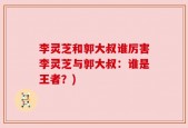 李灵芝和郭大叔谁厉害李灵芝与郭大叔：谁是王者？)