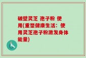 破壁灵芝 孢子粉 使用(重塑健康生活：使用灵芝孢子粉激发身体能量)