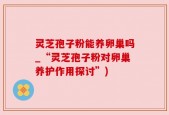 灵芝孢子粉能养卵巢吗_“灵芝孢子粉对卵巢养护作用探讨”)