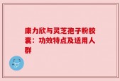 康力欣与灵芝孢子粉胶囊：功效特点及适用人群