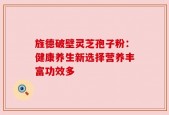 旌德破壁灵芝孢子粉：健康养生新选择营养丰富功效多