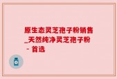 原生态灵芝孢子粉销售_天然纯净灵芝孢子粉 - 首选