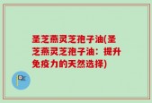圣芝燕灵芝孢子油(圣芝燕灵芝孢子油：提升免疫力的天然选择)