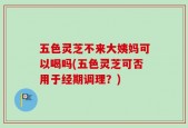 五色灵芝不来大姨妈可以喝吗(五色灵芝可否用于经期调理？)