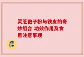 灵芝孢子粉与铁皮的奇妙组合 功效作用及食用注意事项