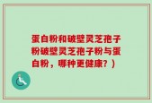 蛋白粉和破壁灵芝孢子粉破壁灵芝孢子粉与蛋白粉，哪种更健康？)