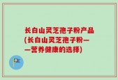 长白山灵芝孢子粉产品(长白山灵芝孢子粉——营养健康的选择)