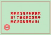 如新灵芝孢子粉胶囊抗癌？了解如新灵芝孢子粉的功效和使用方法？