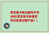 灵芝孢子粉过期可不可以吃(灵芝孢子粉是否可以食用过期产品？)