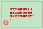 灵芝王最新视频大全(灵芝王最新视频合集 见证灵芝的神奇功效！)