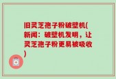 旧灵芝孢子粉破壁机(新闻：破壁机发明，让灵芝孢子粉更易被吸收)