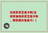 沈将军灵芝孢子粉(沈将军推荐的灵芝孢子粉，帮你提升免疫力！)