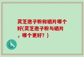 灵芝孢子粉和硒片哪个好(灵芝孢子粉与硒片，哪个更好？)