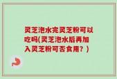 灵芝泡水完灵芝粉可以吃吗(灵芝泡水后再加入灵芝粉可否食用？)