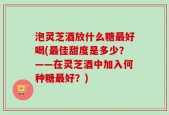 泡灵芝酒放什么糖最好喝(最佳甜度是多少？——在灵芝酒中加入何种糖最好？)