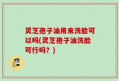 灵芝孢子油用来洗脸可以吗(灵芝孢子油洗脸可行吗？)