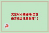 灵芝对小孩好吗(灵芝是否适合儿童食用？)