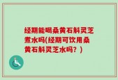 经期能喝桑黄石斛灵芝煮水吗(经期可饮用桑黄石斛灵芝水吗？)