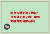 北京谷灵芝孢子粉(北京谷灵芝孢子粉：增强免疫力的自然选择)