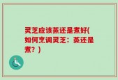 灵芝应该蒸还是煮好(如何烹调灵芝：蒸还是煮？)