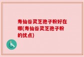 寿仙谷灵芝孢子粉好在哪(寿仙谷灵芝孢子粉的优点)