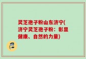 灵芝孢子粉山东济宁(济宁灵芝孢子粉：彰显健康、自然的力量)
