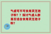 气虚可不可食用灵芝孢子粉？？探讨气虚人群是否适合食用灵芝孢子粉？