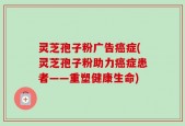 灵芝孢子粉广告癌症(灵芝孢子粉助力癌症患者——重塑健康生命)