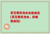 灵芝黄芪泡水治低血压(灵芝黄芪泡水，舒缓低血压)