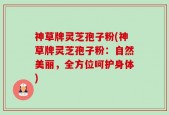 神草牌灵芝孢子粉(神草牌灵芝孢子粉：自然美丽，全方位呵护身体)