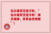 弘尔康灵芝孢子粉_“弘尔康灵芝孢子粉：提升健康，享受自然馈赠”)