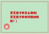灵芝孢子粉怎么缴税(灵芝孢子粉如何缴纳税款？)