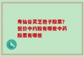 寿仙谷灵芝孢子股票？低价中约股有哪些中药股票有哪些