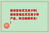 道缘堂有灵芝孢子粉(道缘堂推出灵芝孢子粉产品，助您健康养生！)