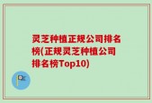 灵芝种植正规公司排名榜(正规灵芝种植公司排名榜Top10)